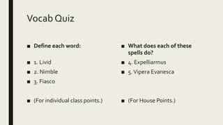 Vocab Quiz
■ Define each word:
■ 1. Livid
■ 2. Nimble
■ 3. Fiasco
■ (For individual class points.)
■ What does each of these
spells do?
■ 4. Expelliarmus
■ 5.Vipera Evanesca
■ (For House Points.)
 