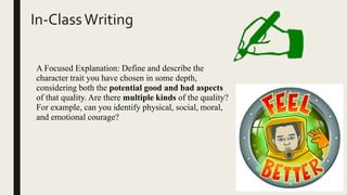 In-ClassWriting
A Focused Explanation: Define and describe the
character trait you have chosen in some depth,
considering both the potential good and bad aspects
of that quality. Are there multiple kinds of the quality?
For example, can you identify physical, social, moral,
and emotional courage?
 