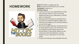 HOMEWORK
Read HP Chapter 14 pages 249-264
Read At least one article about your concept.
Vocabulary: Vocab 10-12
HW Discussion 8
 Come up with your own draft definition of the
trait you have chosen. In your own words,
explain the trait as you understand it, and tell
why is it important?
 Choose and post at least one quotation from
the article you read that helps to explain your
character trait. Make sure to note the article so
you can find it again.
 Now find a reliable definition of that trait from
an authoritative source. Use a dictionary or an
encyclopedia (use the library sources we
learned about in class today). Make sure you
understand what this definition is saying.
Explain it as you understand it in your own
words.
 Choose one character who embodies this trait
 