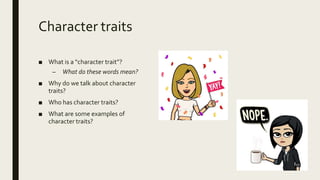 Character traits
■ What is a “character trait”?
– What do these words mean?
■ Why do we talk about character
traits?
■ Who has character traits?
■ What are some examples of
character traits?
 