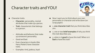 Character traits andYOU!
■ Character traits:
– Character: personality, mental
attributes that make up a person.
– Trait: characteristic that belongs
to a person.
– Attitudes and behavior that make
up someone’s personality.
– Good and bad.
– Even characters in books (like
Harry Potter!) have character
traits.
– Examples: kind, jealous, loyal.
■ Now I want you to think about your own
personality or character and write down (on
scrap paper):
■ 1. one character trait that you think describes
you.
■ 2. one or two brief examples of why you think
this trait describes you.
■ 3. when is it good to have this trait?When is it
bad to have this trait?
 