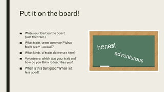 Put it on the board!
■ Write your trait on the board.
(Just the trait.)
■ What traits seem common?What
traits seem unusual?
■ What kinds of traits do we see here?
■ Volunteers: which was your trait and
how do you think it describes you?
■ When is this trait good?When is it
less good?
 