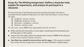 Essay #3:The Writing Assignment: Define a character trait,
explain its importance, and analyze its portrayal in a
character.
We know that each of the Hogwarts houses has specific personality traits that are
associated with the students in that house. For each of the four houses, we have chosen
two traits:
 Gryffindor: bravery, chivalry
 Hufflepuff: dedication, loyalty
 Ravenclaw: intelligence, creativity
 Slytherin: ambition, pride
For this essay, choose ONE of the eight qualities from the list above.
■ Define and describe that quality in some depth, considering both the potential good
and bad aspects of that quality.
■ Analyze how that quality affects the attitude and/or actions of ONE of the characters
in Harry Potter and the Chamber of Secrets.
■ Your final essay should be between three and five pages. (This means you should
have at least one line on page four to ensure you have filled three complete pages).
 