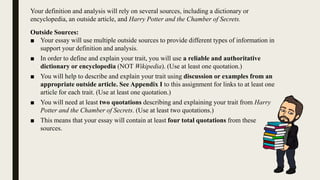 Your definition and analysis will rely on several sources, including a dictionary or
encyclopedia, an outside article, and Harry Potter and the Chamber of Secrets.
Outside Sources:
■ Your essay will use multiple outside sources to provide different types of information in
support your definition and analysis.
■ In order to define and explain your trait, you will use a reliable and authoritative
dictionary or encyclopedia (NOT Wikipedia). (Use at least one quotation.)
■ You will help to describe and explain your trait using discussion or examples from an
appropriate outside article. See Appendix I to this assignment for links to at least one
article for each trait. (Use at least one quotation.)
■ You will need at least two quotations describing and explaining your trait from Harry
Potter and the Chamber of Secrets. (Use at least two quotations.)
■ This means that your essay will contain at least four total quotations from these
sources.
 