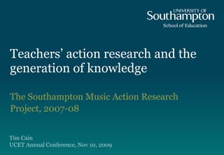Teachers’ action research and the generation of knowledge The Southampton Music Action Research Project, 2007-08 Tim Cain UCET Annual Conference , Nov 10, 2009 