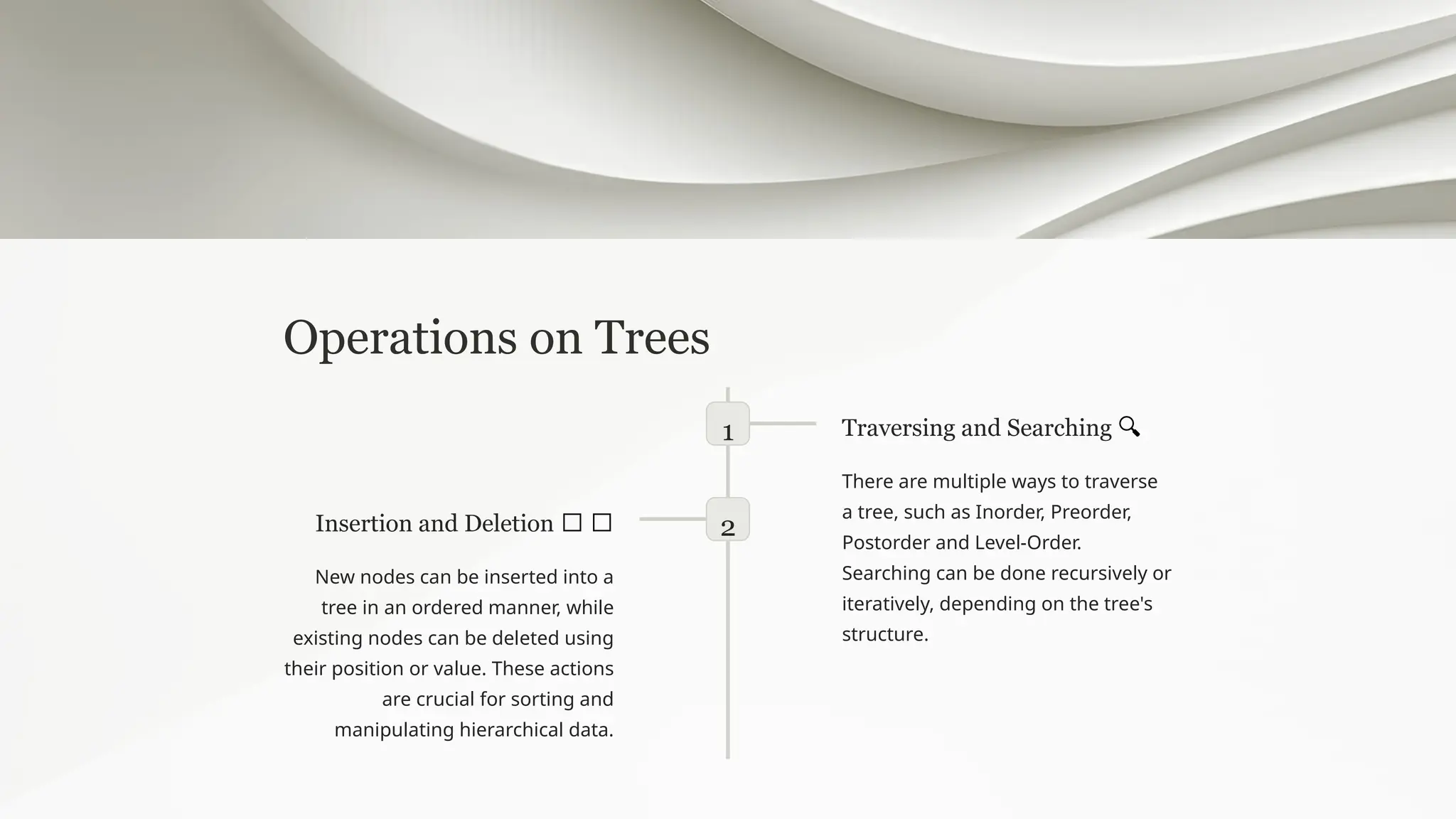 Operations on Trees
1 Traversing and Searching 🔍
There are multiple ways to traverse
a tree, such as Inorder, Preorder,
Postorder and Level-Order.
Searching can be done recursively or
iteratively, depending on the tree's
structure.
2
Insertion and Deletion ➕ ➖
New nodes can be inserted into a
tree in an ordered manner, while
existing nodes can be deleted using
their position or value. These actions
are crucial for sorting and
manipulating hierarchical data.
 