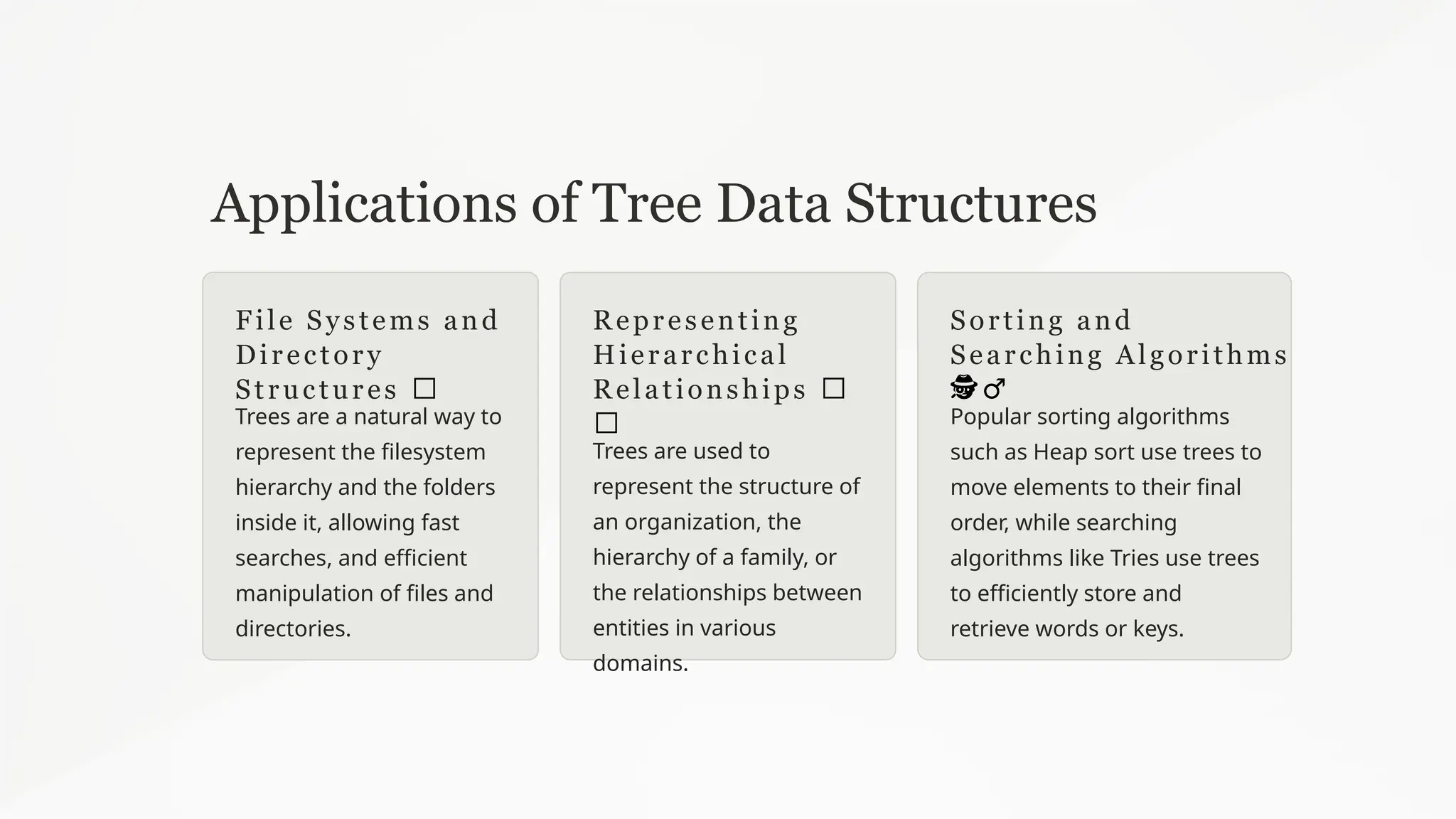 Applications of Tree Data Structures
File Systems and
Directory
Structures 📁
Trees are a natural way to
represent the filesystem
hierarchy and the folders
inside it, allowing fast
searches, and efficient
manipulation of files and
directories.
Representing
Hierarchical
Relationships 👩
‍
‍ ‍
‍
‍
‍
‍
‍
‍
‍
‍
‍
‍
‍
‍
👦
‍
‍
‍ ‍
‍
‍
‍
‍
‍
‍
‍
‍
‍
‍
‍
‍
‍
‍
‍
‍
‍
‍
‍
‍
‍
‍
‍
‍
‍
‍
Trees are used to
represent the structure of
an organization, the
hierarchy of a family, or
the relationships between
entities in various
domains.
Sorting and
Searching Algorithms
🕵️
‍
♂️
Popular sorting algorithms
such as Heap sort use trees to
move elements to their final
order, while searching
algorithms like Tries use trees
to efficiently store and
retrieve words or keys.
 