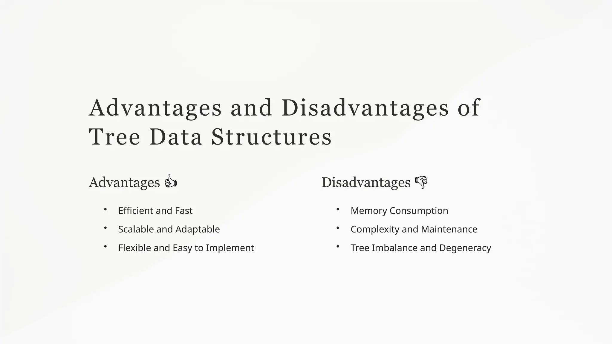 Advantages and Disadvantages of
Tree Data Structures
Advantages 👍
• Efficient and Fast
• Scalable and Adaptable
• Flexible and Easy to Implement
Disadvantages 👎
• Memory Consumption
• Complexity and Maintenance
• Tree Imbalance and Degeneracy
 
