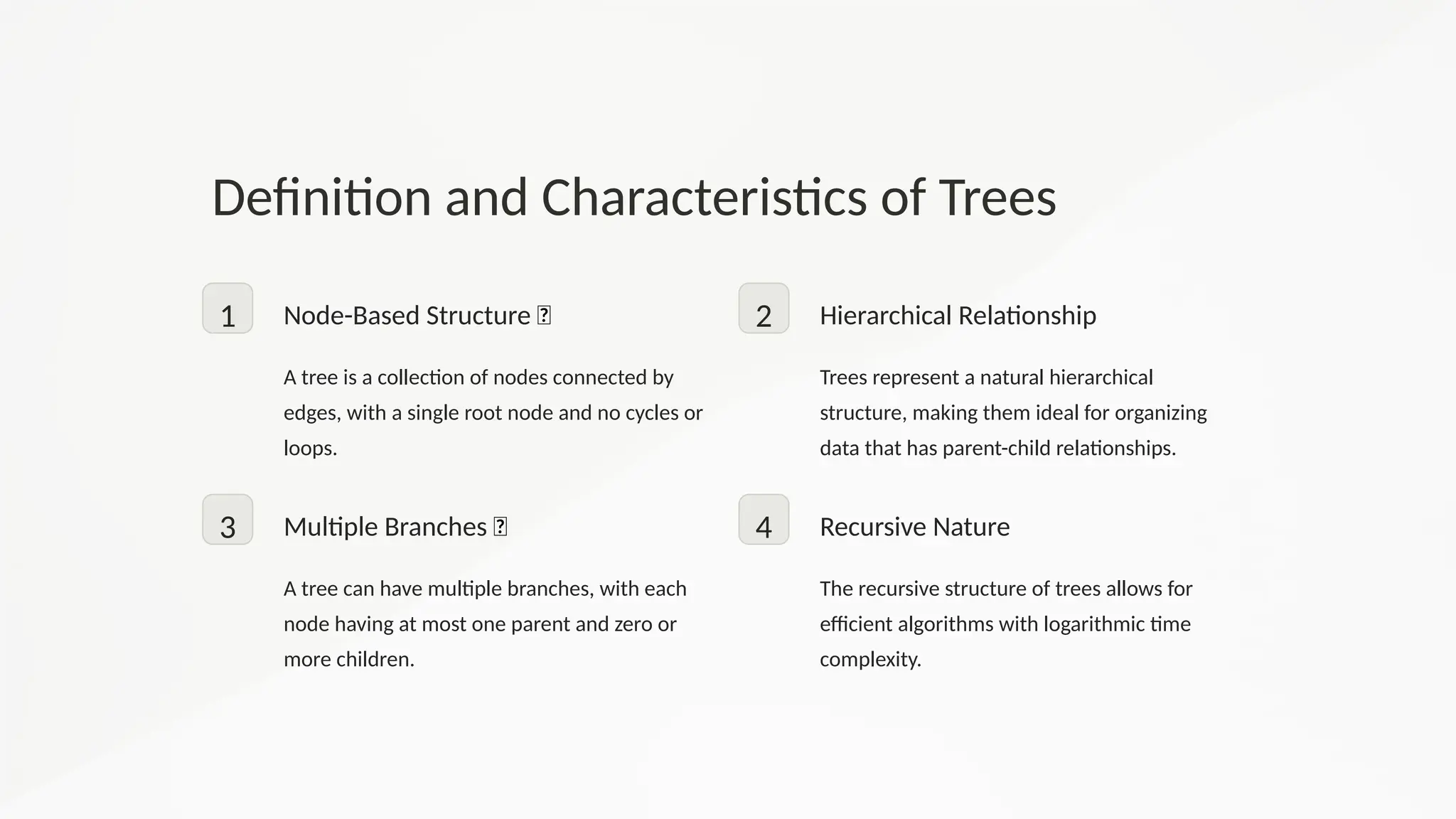 Definition and Characteristics of Trees
1 Node-Based Structure 🌳
A tree is a collection of nodes connected by
edges, with a single root node and no cycles or
loops.
2 Hierarchical Relationship
Trees represent a natural hierarchical
structure, making them ideal for organizing
data that has parent-child relationships.
3 Multiple Branches 🌱
A tree can have multiple branches, with each
node having at most one parent and zero or
more children.
4 Recursive Nature
The recursive structure of trees allows for
efficient algorithms with logarithmic time
complexity.
 
