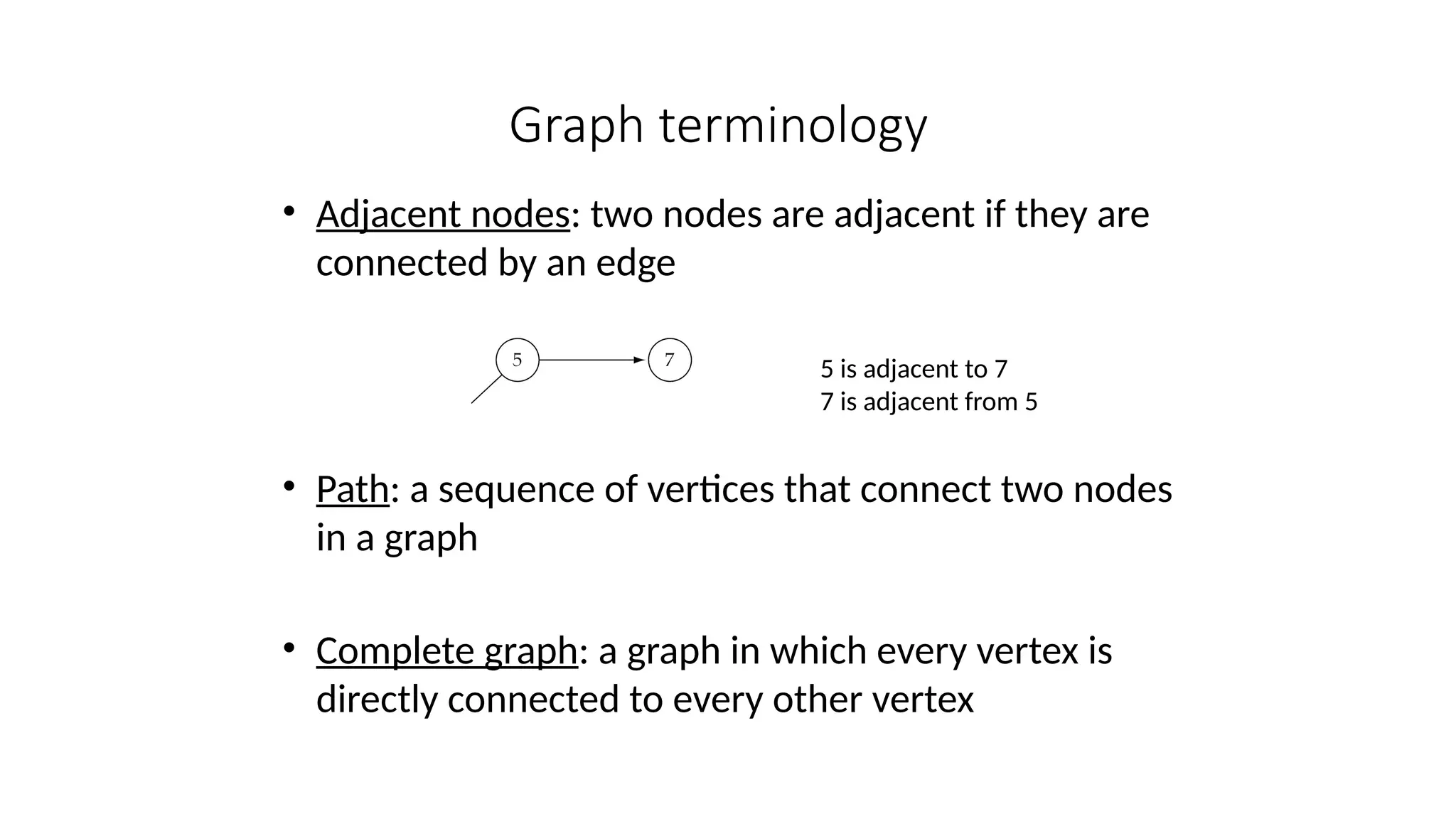 Graph terminology
• Adjacent nodes: two nodes are adjacent if they are
connected by an edge
• Path: a sequence of vertices that connect two nodes
in a graph
• Complete graph: a graph in which every vertex is
directly connected to every other vertex
5 is adjacent to 7
7 is adjacent from 5
 