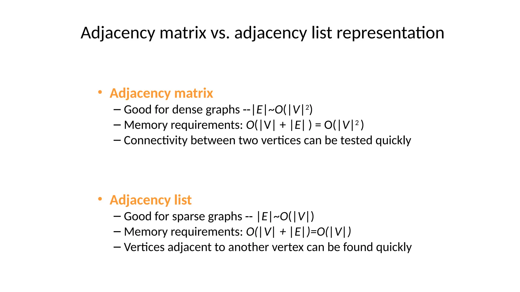 • Adjacency matrix
– Good for dense graphs --|E|~O(|V|2
)
– Memory requirements: O(|V| + |E|) = O(|V|2
)
– Connectivity between two vertices can be tested quickly
• Adjacency list
– Good for sparse graphs -- |E|~O(|V|)
– Memory requirements: O(|V| + |E|)=O(|V|)
– Vertices adjacent to another vertex can be found quickly
Adjacency matrix vs. adjacency list representation
 