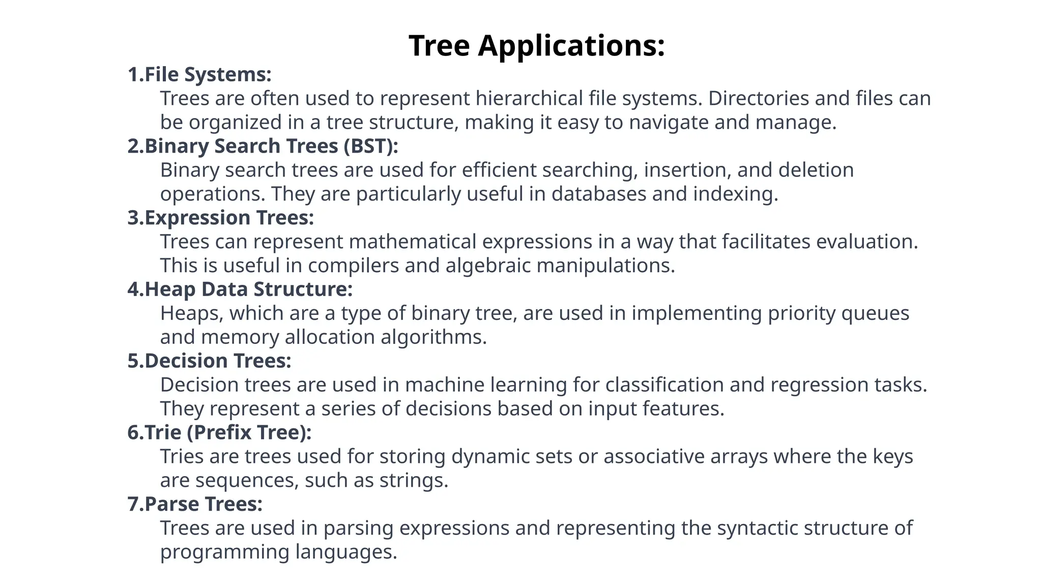 Tree Applications:
1.File Systems:
Trees are often used to represent hierarchical file systems. Directories and files can
be organized in a tree structure, making it easy to navigate and manage.
2.Binary Search Trees (BST):
Binary search trees are used for efficient searching, insertion, and deletion
operations. They are particularly useful in databases and indexing.
3.Expression Trees:
Trees can represent mathematical expressions in a way that facilitates evaluation.
This is useful in compilers and algebraic manipulations.
4.Heap Data Structure:
Heaps, which are a type of binary tree, are used in implementing priority queues
and memory allocation algorithms.
5.Decision Trees:
Decision trees are used in machine learning for classification and regression tasks.
They represent a series of decisions based on input features.
6.Trie (Prefix Tree):
Tries are trees used for storing dynamic sets or associative arrays where the keys
are sequences, such as strings.
7.Parse Trees:
Trees are used in parsing expressions and representing the syntactic structure of
programming languages.
 