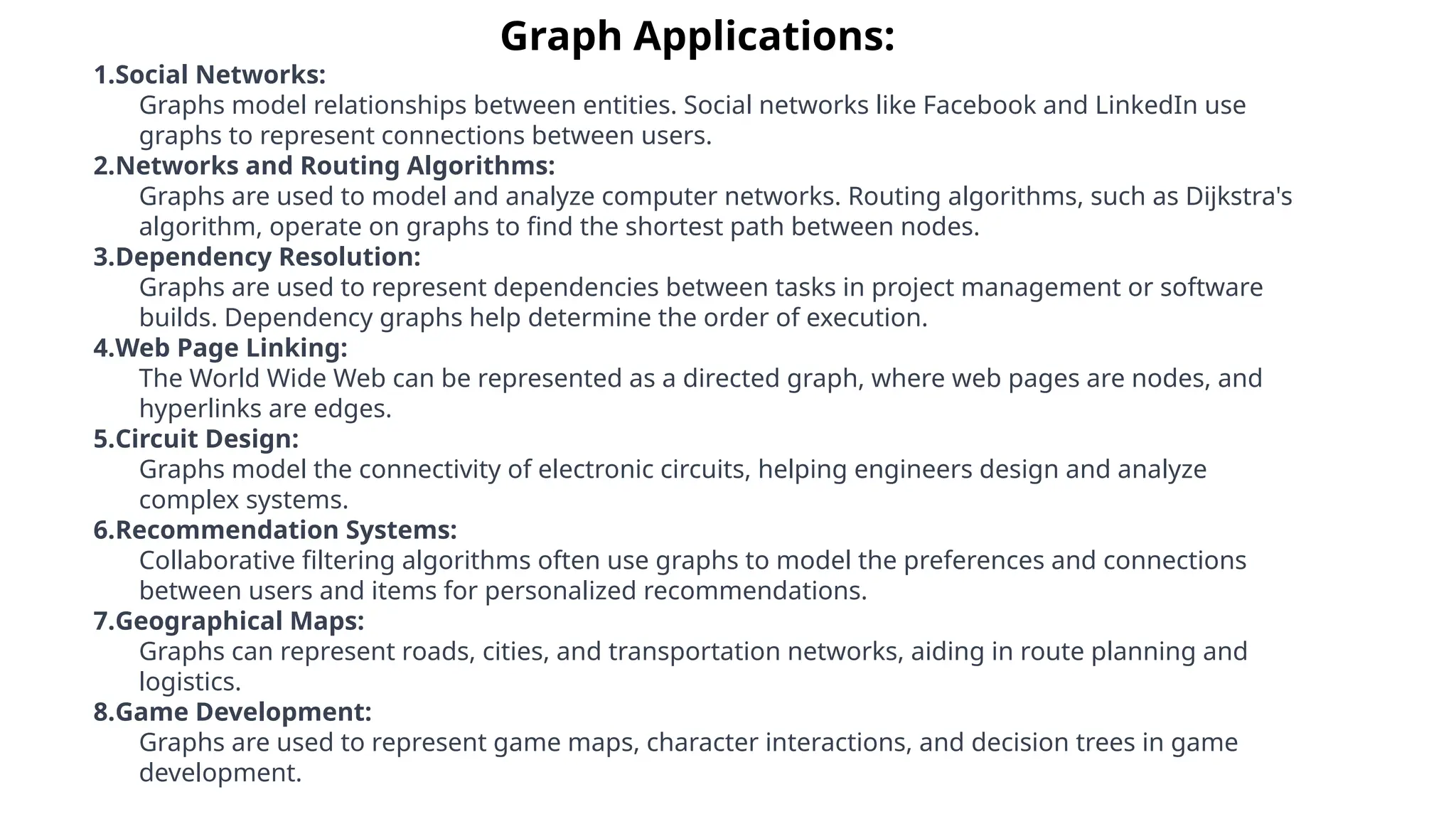 Graph Applications:
1.Social Networks:
Graphs model relationships between entities. Social networks like Facebook and LinkedIn use
graphs to represent connections between users.
2.Networks and Routing Algorithms:
Graphs are used to model and analyze computer networks. Routing algorithms, such as Dijkstra's
algorithm, operate on graphs to find the shortest path between nodes.
3.Dependency Resolution:
Graphs are used to represent dependencies between tasks in project management or software
builds. Dependency graphs help determine the order of execution.
4.Web Page Linking:
The World Wide Web can be represented as a directed graph, where web pages are nodes, and
hyperlinks are edges.
5.Circuit Design:
Graphs model the connectivity of electronic circuits, helping engineers design and analyze
complex systems.
6.Recommendation Systems:
Collaborative filtering algorithms often use graphs to model the preferences and connections
between users and items for personalized recommendations.
7.Geographical Maps:
Graphs can represent roads, cities, and transportation networks, aiding in route planning and
logistics.
8.Game Development:
Graphs are used to represent game maps, character interactions, and decision trees in game
development.
 