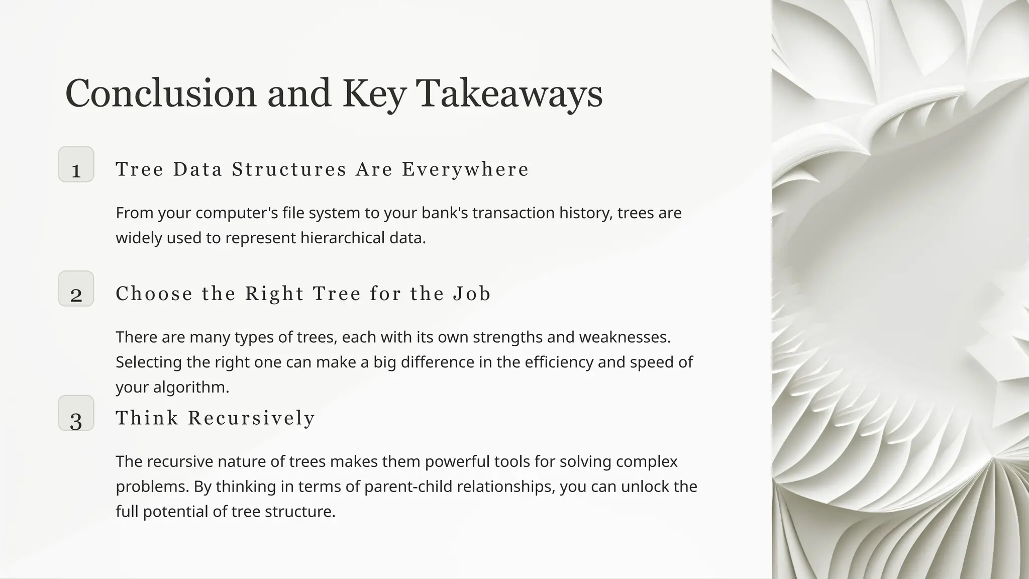 Conclusion and Key Takeaways
1 Tree Data Structures Are Everywhere
From your computer's file system to your bank's transaction history, trees are
widely used to represent hierarchical data.
2 Choose the Right Tree for the Job
There are many types of trees, each with its own strengths and weaknesses.
Selecting the right one can make a big difference in the efficiency and speed of
your algorithm.
3 Think Recursively
The recursive nature of trees makes them powerful tools for solving complex
problems. By thinking in terms of parent-child relationships, you can unlock the
full potential of tree structure.
 