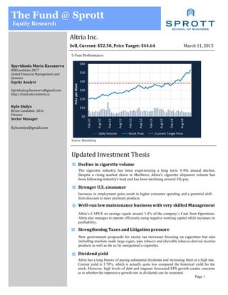 Altria Inc.
The Fund @ Sprott
Equity Research
Sell, Current: $52.50, Price Target: $44.64 March 11, 2015
Spyridoula Maria Karasavva
BIBCandidate 2017
Global Financial Management and
Systems
Equity Analyst
Spiridoula.p.karasavva@gmail.com
http://fund.ssb.carleton.ca
Kyle Stolys
BCom Candidate 2016
Finance
Sector Manager
Kyle.stolys@gmail.com
Updated Investment Thesis
5-Year Performance
Source: Bloomberg
Decline in cigarette volume
The cigarette industry has been experiencing a long term 3-4% annual decline.
Despite a rising market share in Marlboro, Altria’s cigarette shipment volume has
been following industry’s lead and has been declining around 3% yoy.
Well-run low maintenance business with very skilled Management
Strengthening Taxes and Litigation pressure
Dividend yield
Altria’s CAPEX on average equals around 3-4% of the company’s Cash from Operations.
Altria also manages to operate efficiently using negative working capital while increases its
profitability.
New government proposals for excise tax increases focusing on cigarettes but also
including machine made large cigars, pipe tobacco and chewable tobacco-derived nicotine
products as well as the so far unregulated e-cigarettes.
Altria has a long history of paying substantial dividends and increasing them at a high rate.
Current yield is 3.70%, which is actually quite low compared the historical yield for the
stock. However, high levels of debt and stagnant forecasted EPS growth creates concerns
as to whether the impressive growth rate in dividends can be sustained.
Stronger U.S. consumer
Increases in employment gains result in higher consumer spending and a potential shift
from discount to more premium products.
Page 1
 