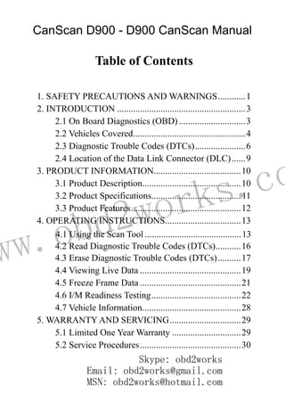ww.obd2works.co
Table of Contents
1. SAFETY PRECAUTIONS AND WARNINGS............1
2. INTRODUCTION ........................................................3
2.1 On Board Diagnostics (OBD).............................3
2.2 Vehicles Covered.................................................4
2.3 Diagnostic Trouble Codes (DTCs)......................6
2.4 Location of the Data Link Connector (DLC)......9
3. PRODUCT INFORMATION......................................10
3.1 Product Description...........................................10
3.2 Product Specifications.......................................11
3.3 Product Features................................................12
4. OPERATING INSTRUCTIONS.................................13
4.1 Using the Scan Tool ..........................................13
4.2 Read Diagnostic Trouble Codes (DTCs)...........16
4.3 Erase Diagnostic Trouble Codes (DTCs)..........17
4.4 Viewing Live Data ............................................19
4.5 Freeze Frame Data ............................................21
4.6 I/M Readiness Testing.......................................22
4.7 Vehicle Information...........................................28
5. WARRANTY AND SERVICING...............................29
5.1 Limited One Year Warranty ..............................29
5.2 Service Procedures............................................30
CanScan D900 - D900 CanScan Manual
Skype: obd2works
Email: obd2works@gmail.com
MSN: obd2works@hotmail.com
 