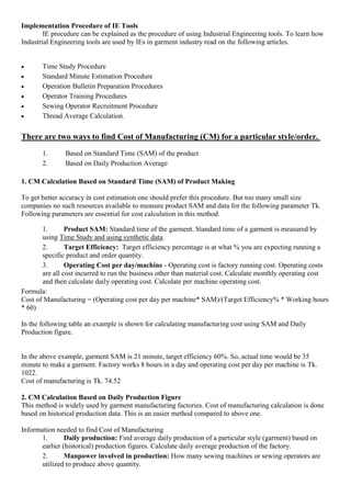 Implementation Procedure of IE Tools
IE procedure can be explained as the procedure of using Industrial Engineering tools. To learn how
Industrial Engineering tools are used by IEs in garment industry read on the following articles.
 Time Study Procedure
 Standard Minute Estimation Procedure
 Operation Bulletin Preparation Procedures
 Operator Training Procedures
 Sewing Operator Recruitment Procedure
 Thread Average Calculation.
There are two ways to find Cost of Manufacturing (CM) for a particular style/order.
1. Based on Standard Time (SAM) of the product
2. Based on Daily Production Average
1. CM Calculation Based on Standard Time (SAM) of Product Making
To get better accuracy in cost estimation one should prefer this procedure. But too many small size
companies no such resources available to measure product SAM and data for the following parameter Tk.
Following parameters are essential for cost calculation in this method.
1. Product SAM: Standard time of the garment. Standard time of a garment is measured by
using Time Study and using synthetic data.
2. Target Efficiency: Target efficiency percentage is at what % you are expecting running a
specific product and order quantity.
3. Operating Cost per day/machine - Operating cost is factory running cost. Operating costs
are all cost incurred to run the business other than material cost. Calculate monthly operating cost
and then calculate daily operating cost. Calculate per machine operating cost.
Formula:
Cost of Manufacturing = (Operating cost per day per machine* SAM)/(Target Efficiency% * Working hours
* 60)
In the following table an example is shown for calculating manufacturing cost using SAM and Daily
Production figure.
In the above example, garment SAM is 21 minute, target efficiency 60%. So, actual time would be 35
minute to make a garment. Factory works 8 hours in a day and operating cost per day per machine is Tk.
1022.
Cost of manufacturing is Tk. 74.52
2. CM Calculation Based on Daily Production Figure
This method is widely used by garment manufacturing factories. Cost of manufacturing calculation is done
based on historical production data. This is an easier method compared to above one.
Information needed to find Cost of Manufacturing
1. Daily production: Find average daily production of a particular style (garment) based on
earlier (historical) production figures. Calculate daily average production of the factory.
2. Manpower involved in production: How many sewing machines or sewing operators are
utilized to produce above quantity.
 