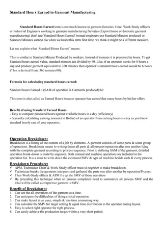 Standard Hours Earned in Garment Manufacturing
Standard Hours Earned term is not much known in garment factories. Here, Work Study officers
or Industrial Engineers working in garment manufacturing factories (Export house or domestic garment
manufacturing) don't use 'Standard Hours Earned' instead engineers use Standard Minutes produced or
Standard Minutes earned. So when we heard this term first time, we think it might be a different measure.
Let me explain what ‘Standard Hours Earned’ means.
This is similar to Standard Minute Produced by workers. Instead of minutes it is presented in hours. To get
Standard hours earned value, standard minutes are divided by 60. Like, if an operator works for 8 hours a
day and produce garment equivalent to 360 minutes then operator’s standard hours earned would be 6 hours
(This is derived from: 360 minutes/60).
Formula for calculating standard hours earned:
Standard hours Earned = (SAM of operation X Garments produced)/60
This term is also called as Earned Hours because operator has earned that many hours by his/her effort.
Benefit of using Standard Earned Hours
- Easy to compare produced hours against available hours in a day (efficiency)
- Secondly calculating earning amount (in Dollar) of an operator from earning hours is easy as you know
standard hourly rate of your operators.
Operation Breakdown:
Breakdown is a listing of the content of a job by elements. A garment consists of some parts & some group
of operations. Breakdown means to writing down all parts & all process/operation after one another lying
with the complete garment according to process sequence. Prior to defining SAM of the garment, detailed
operation break-down is made by engineer. Both manual and machine operations are included in the
operation list. It is a must to write down the estimated SMV & type of machine beside each & every process.
Breakdown Procedure:
 APM, Technician Chief & Work-Study officer must sit together to make breakdown.
 Technician breaks the garments into parts and gathered the parts one after another by operation/Process.
 Then Work-Study officer & APM fix up the SMV of those operation
 By preceding this technique when all process completed need to summarize all process SMV and the
total will be called as respective garment’s SMV.
Benefit of Breakdown:
1. Can see the all operations of the garment at a time.
2. Can anticipate the difficulties of doing critical operation
3. Can make layout in an easy, simple & less time consuming way
4. Can calculate the SMV for target setting & equal time distribution to the operator during layout.
5. Easy to select right operator for right process.
6. Can easily achieve the production target within a very short period.
 