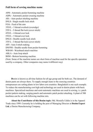 Full form of sewing machine name
APH - Automatic pocket hemming machine
ADPc - Automatic pocket creasing machine
APc - Auto pocket stitching machine
SNLS - Single needle lock stitch
FOA - Feed of the arm
3TO/L - 3 thread overlock (overedge)
5TF/L - 5 thread flat lock (cover stitch)
4TO/L - 4 thread over lock
5TO/L - 5 thread over lock
DNLS - Double needle lock stitch
3TF/L - 3 thread flat lock (cover stitch)
APJ - Auto J-stitch making
DNFPH - Double needle front pocket hemming
WBAM - Waistband attach machine
ABLA - Auto loop attach
BHM - Bottom hemming machine
(Note: Some of the machine names are short form of machine used for the specific operation
used by a company. Other companies may name it different way)
Denim is known as all-time fashion for all age group and for both sex. The demand of
denim pants are always there. To supply enough Jeans to the sourcing countries
entrepreneurs are setting plants in low labor cost countries. Bangladesh is one such example.
To reduce the manufacturing cost high end technology are used in denim plants with basic
machines. Specialized machines and semi-automatic machines are used in sewing, i.e. patch
pocket pattern making, surging panels and automatic patch pocket attaching. A plant of 500
machines can be set with following machine mix.
About the Contributor of this Denim topic: Md. Mostafiz Uddin is in the Apparel
Trade since 1999. Currently he is holding the post of Managing Director at Denim Expert
Ltd, a Denim Manufacturing Company.
 