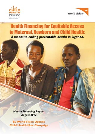 Health Financing for Equitable Access
to Maternal, Newborn and Child Health:
A means to ending preventable deaths in Uganda.
Health Financing Report
August 2012
By WorldVision Uganda
Child Health Now Campaign
 