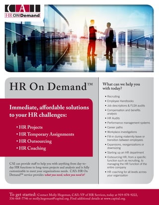 What can we help you
with today?
•	Recruiting
•	Employee Handbooks
•	Job descriptions & FLSA audits
•	Compensation and benefits
analysis
•	HR Audits
•	Performance management systems
•	Career paths
•	Workplace investigations
•	Fill-in during maternity leave or
transition between employees
•	Expansions, reorganizations or
downsizing
•	Starting up an HR department
•	Outsourcing HR; from a specific
function such as recruiting, to
managing the HR function of the
entire company
•	HR coaching for all levels across
your organization
Immediate, affordable solutions
to your HR challenges:
• HR Projects
• HR Temporary Assignments
• HR Outsourcing
• HR Coaching
To get started: Contact Molly Hegeman, CAI’s VP of HR Services, today at 919-878-9222,
336-668-7746 or molly.hegeman@capital.org. Find additional details at www.capital.org.
HR On Demand™
CAI can provide staff to help you with anything from day-to-
day HR functions to long-term projects and analysis and is fully
customizable to meet your organizations needs. CAI’s HR On
Demand™ service provides what you need, when you need it!
 