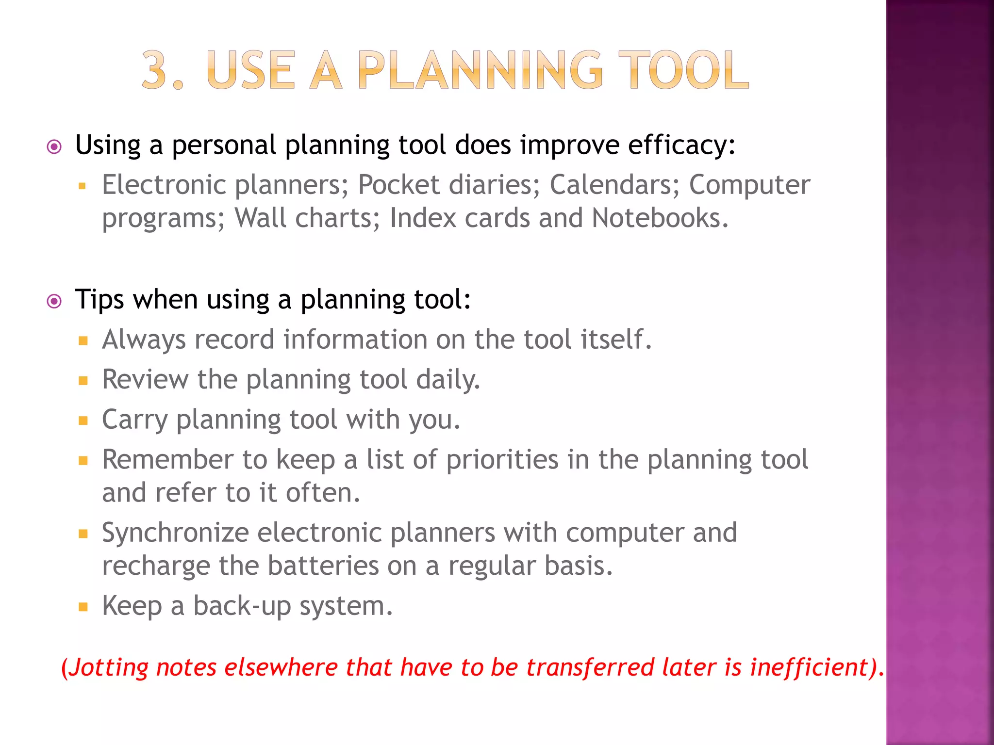  Using a personal planning tool does improve efficacy:
 Electronic planners; Pocket diaries; Calendars; Computer
programs; Wall charts; Index cards and Notebooks.
 Tips when using a planning tool:
 Always record information on the tool itself.
 Review the planning tool daily.
 Carry planning tool with you.
 Remember to keep a list of priorities in the planning tool
and refer to it often.
 Synchronize electronic planners with computer and
recharge the batteries on a regular basis.
 Keep a back-up system.
(Jotting notes elsewhere that have to be transferred later is inefficient).
 