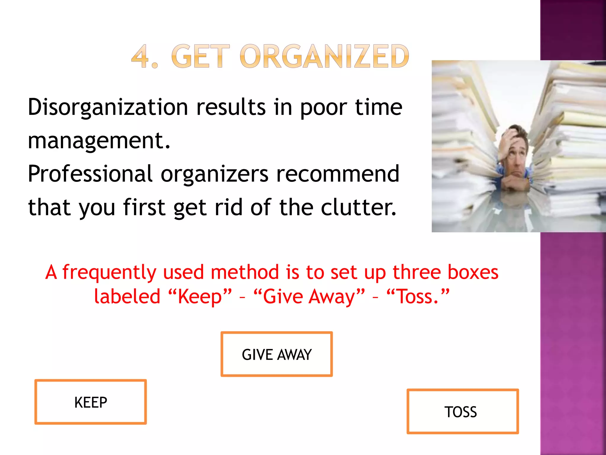 Disorganization results in poor time
management.
Professional organizers recommend
that you first get rid of the clutter.
A frequently used method is to set up three boxes
labeled “Keep” – “Give Away” – “Toss.”
GIVE AWAY
KEEP
TOSS
 