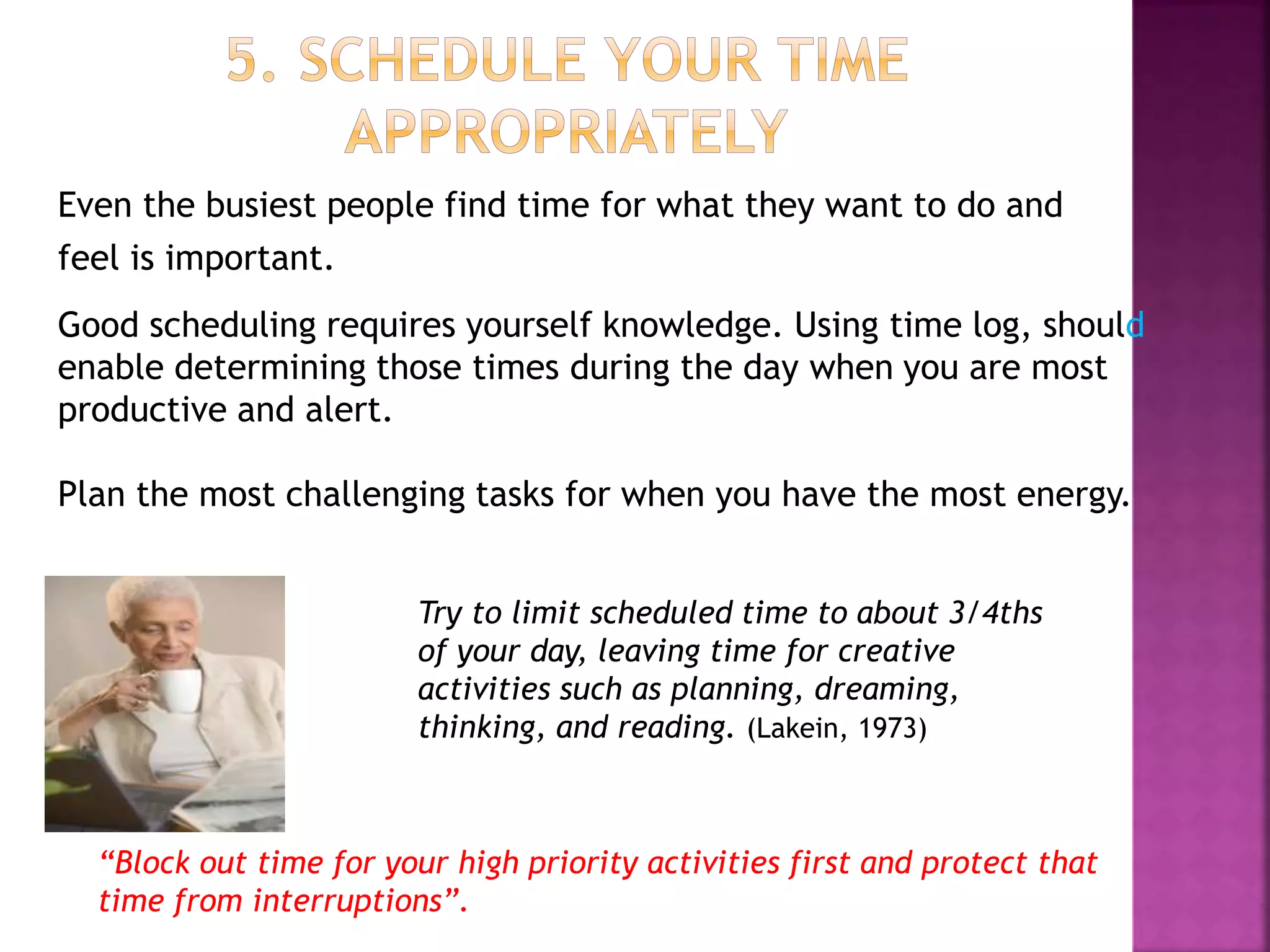 Even the busiest people find time for what they want to do and
feel is important.
Good scheduling requires yourself knowledge. Using time log, should
enable determining those times during the day when you are most
productive and alert.
Plan the most challenging tasks for when you have the most energy.
Try to limit scheduled time to about 3/4ths
of your day, leaving time for creative
activities such as planning, dreaming,
thinking, and reading. (Lakein, 1973)
“Block out time for your high priority activities first and protect that
time from interruptions”.
 