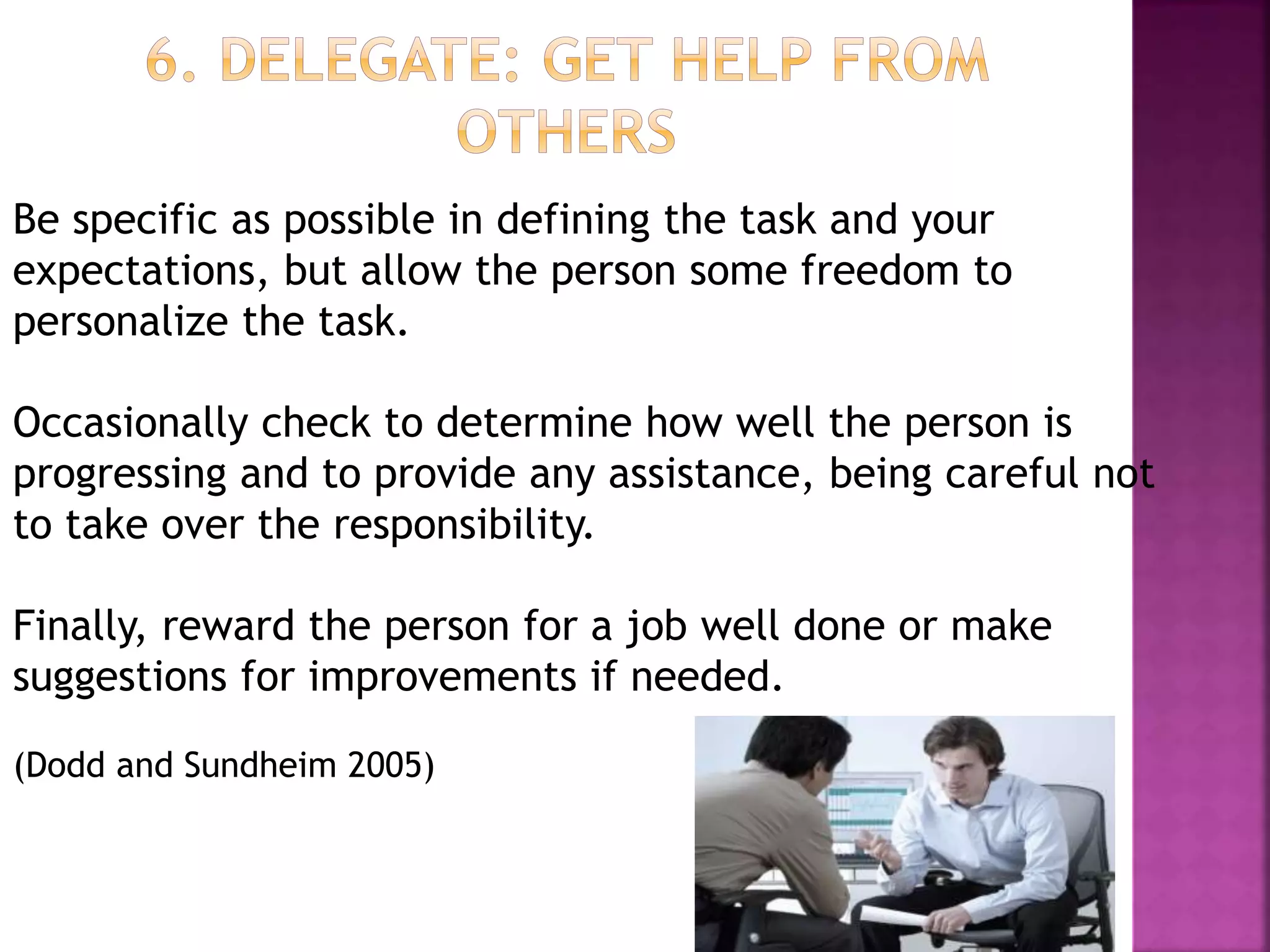 Be specific as possible in defining the task and your
expectations, but allow the person some freedom to
personalize the task.
Occasionally check to determine how well the person is
progressing and to provide any assistance, being careful not
to take over the responsibility.
Finally, reward the person for a job well done or make
suggestions for improvements if needed.
(Dodd and Sundheim 2005)
 