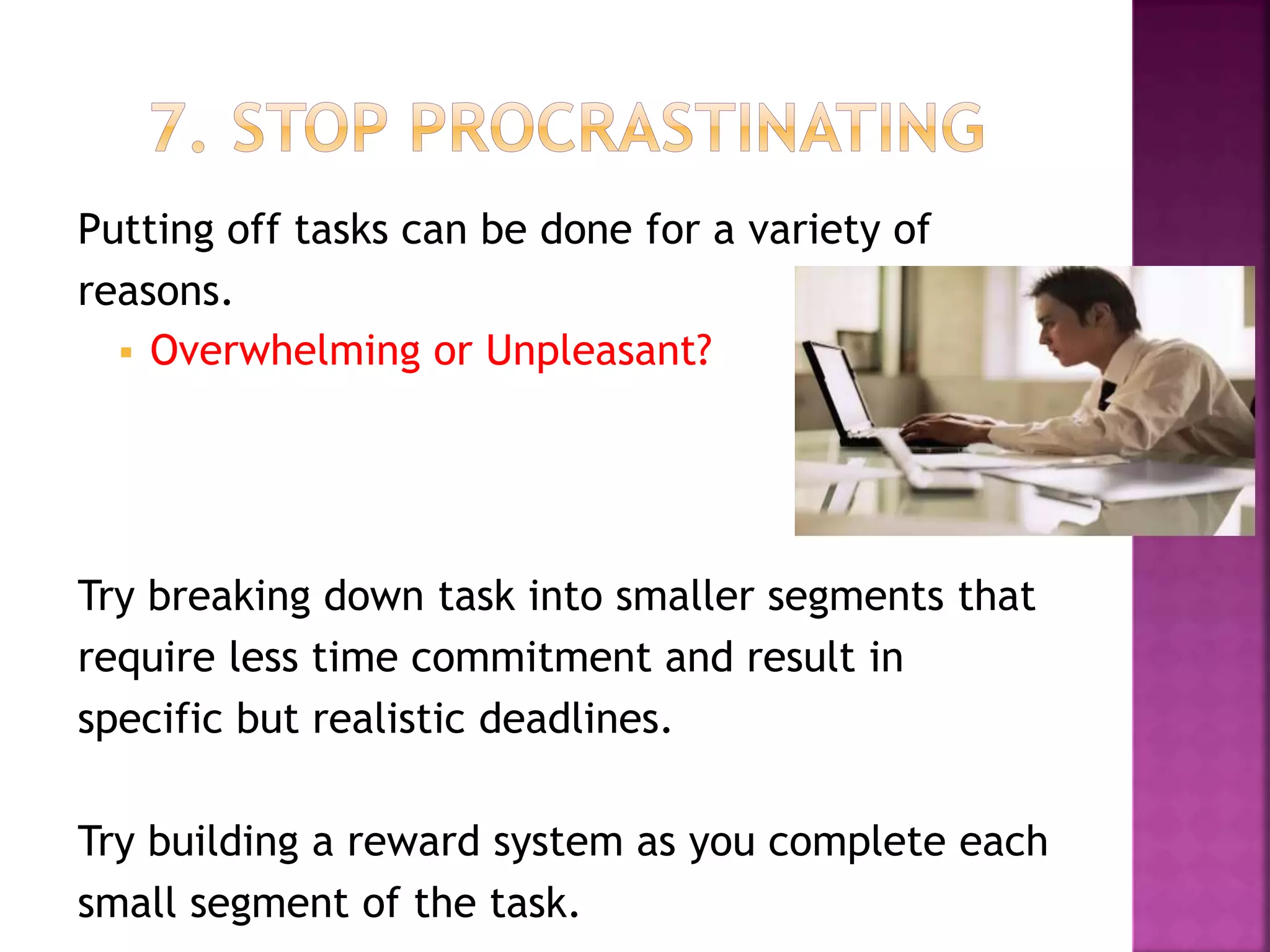 Putting off tasks can be done for a variety of
reasons.
 Overwhelming or Unpleasant?
Try breaking down task into smaller segments that
require less time commitment and result in
specific but realistic deadlines.
Try building a reward system as you complete each
small segment of the task.
 