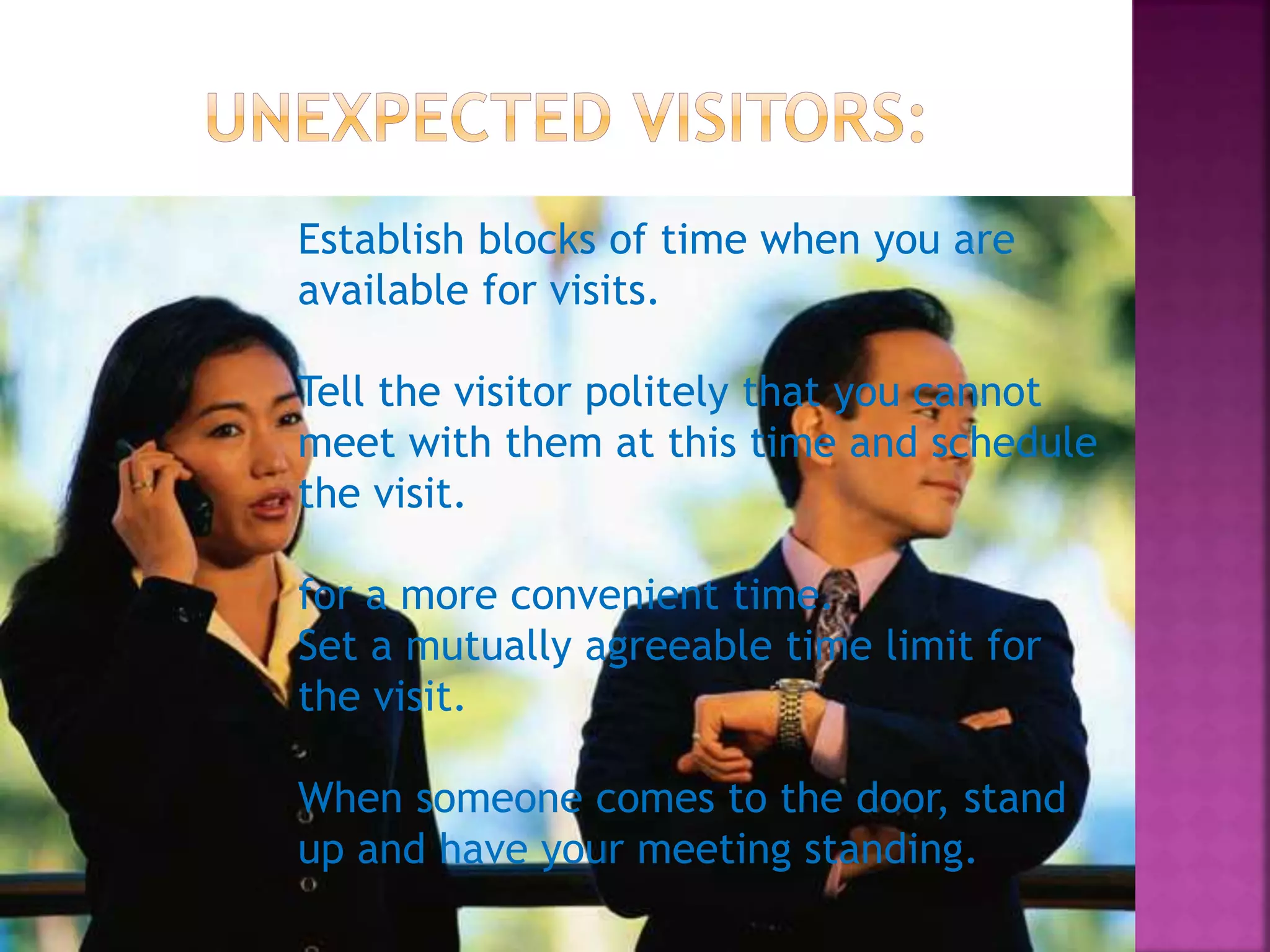 Establish blocks of time when you are
available for visits.
Tell the visitor politely that you cannot
meet with them at this time and schedule
the visit.
for a more convenient time.
Set a mutually agreeable time limit for
the visit.
When someone comes to the door, stand
up and have your meeting standing.
 