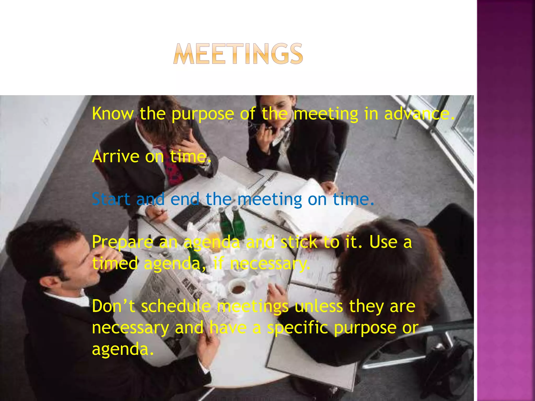 Know the purpose of the meeting in advance.
Arrive on time.
Start and end the meeting on time.
Prepare an agenda and stick to it. Use a
timed agenda, if necessary.
Don’t schedule meetings unless they are
necessary and have a specific purpose or
agenda.
 