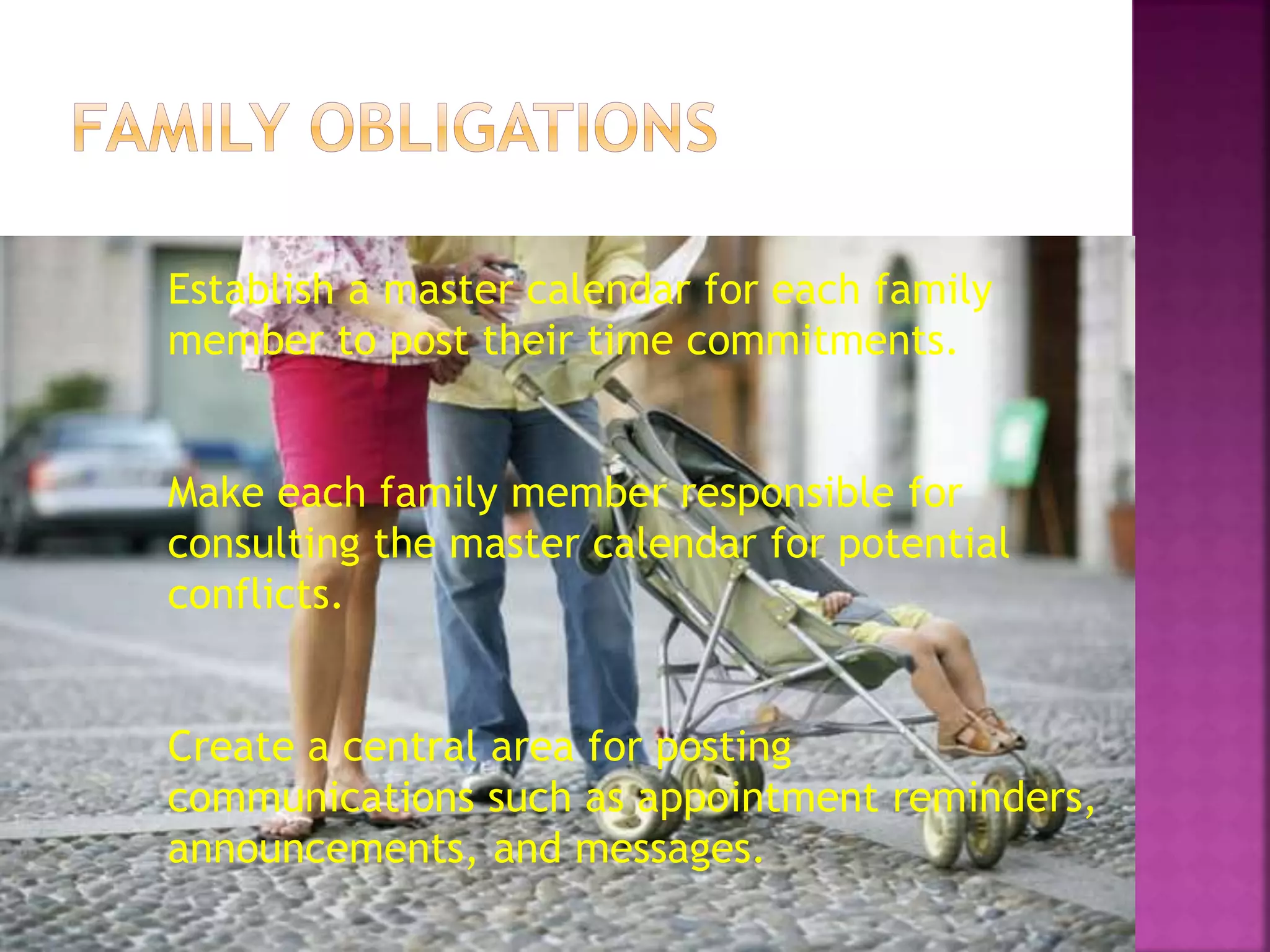 Establish a master calendar for each family
member to post their time commitments.
Make each family member responsible for
consulting the master calendar for potential
conflicts.
Create a central area for posting
communications such as appointment reminders,
announcements, and messages.
 