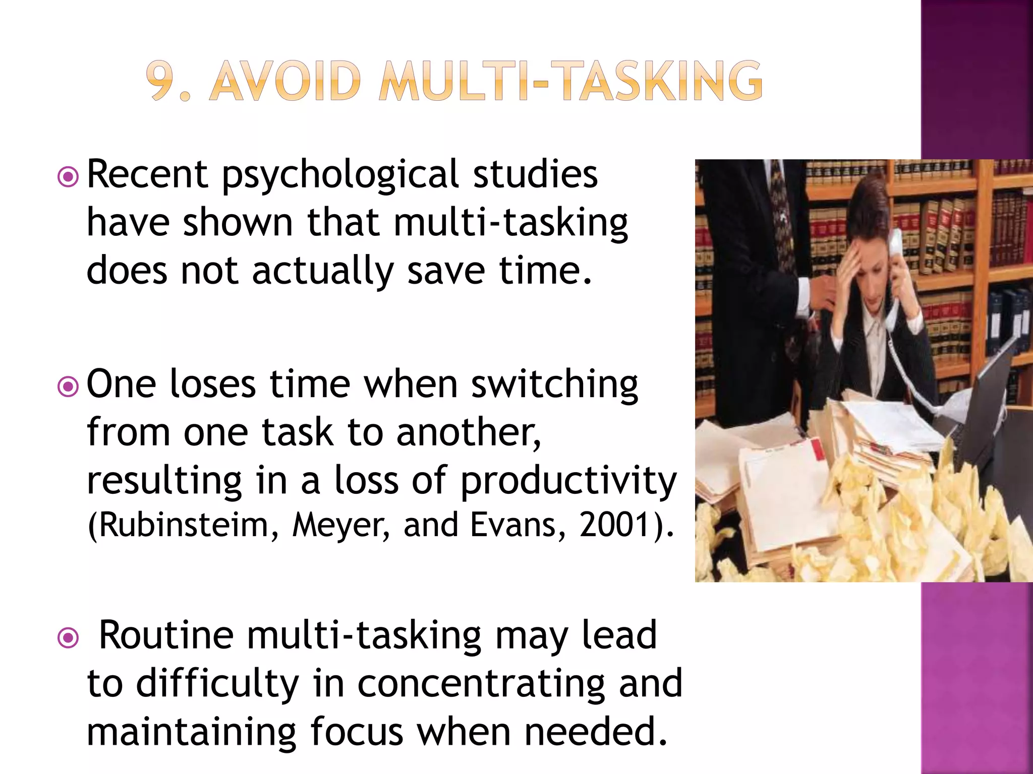  Recent psychological studies
have shown that multi-tasking
does not actually save time.
 One loses time when switching
from one task to another,
resulting in a loss of productivity
(Rubinsteim, Meyer, and Evans, 2001).
 Routine multi-tasking may lead
to difficulty in concentrating and
maintaining focus when needed.
 
