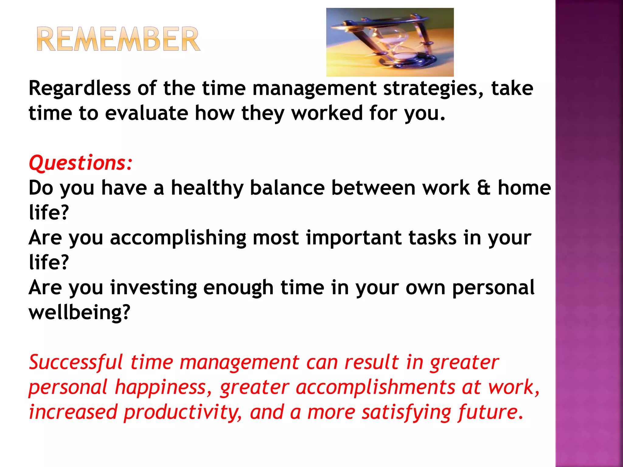Regardless of the time management strategies, take
time to evaluate how they worked for you.
Questions:
Do you have a healthy balance between work & home
life?
Are you accomplishing most important tasks in your
life?
Are you investing enough time in your own personal
wellbeing?
Successful time management can result in greater
personal happiness, greater accomplishments at work,
increased productivity, and a more satisfying future.
 