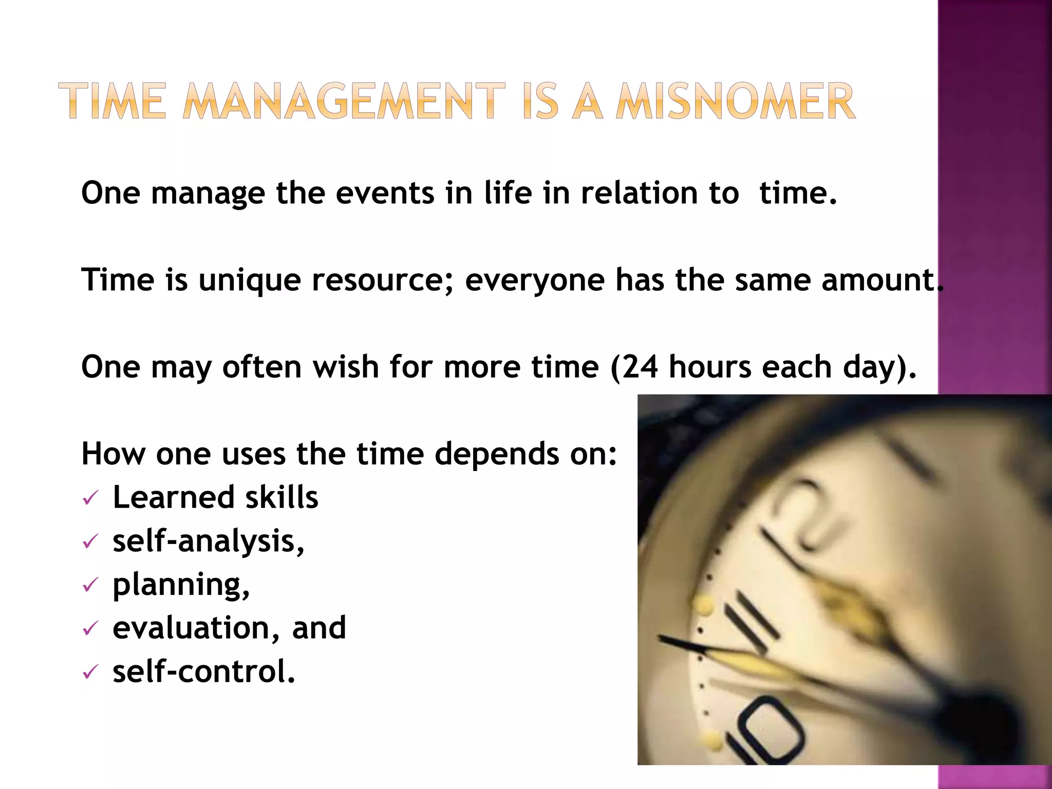 One manage the events in life in relation to time.
Time is unique resource; everyone has the same amount.
One may often wish for more time (24 hours each day).
How one uses the time depends on:
 Learned skills
 self-analysis,
 planning,
 evaluation, and
 self-control.
 