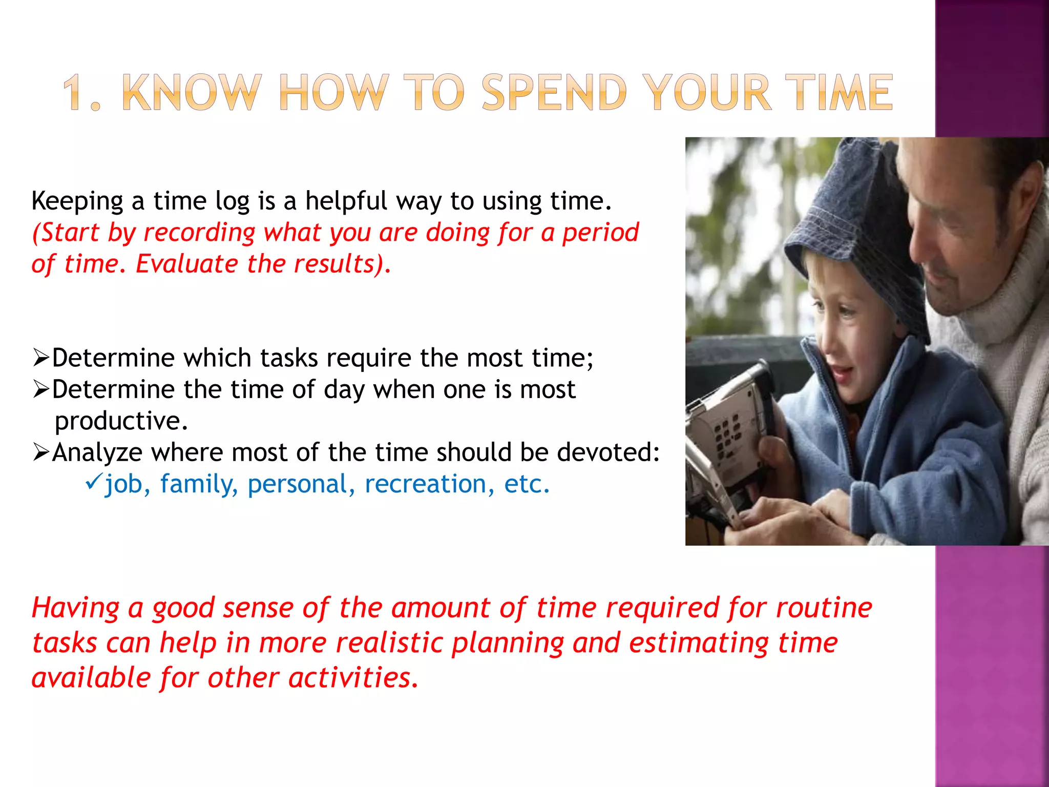 Keeping a time log is a helpful way to using time.
(Start by recording what you are doing for a period
of time. Evaluate the results).
Determine which tasks require the most time;
Determine the time of day when one is most
productive.
Analyze where most of the time should be devoted:
job, family, personal, recreation, etc.
Having a good sense of the amount of time required for routine
tasks can help in more realistic planning and estimating time
available for other activities.
 