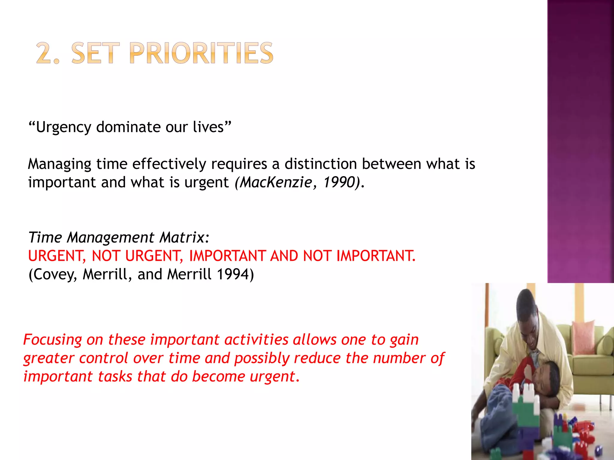“Urgency dominate our lives”
Managing time effectively requires a distinction between what is
important and what is urgent (MacKenzie, 1990).
Time Management Matrix:
URGENT, NOT URGENT, IMPORTANT AND NOT IMPORTANT.
(Covey, Merrill, and Merrill 1994)
Focusing on these important activities allows one to gain
greater control over time and possibly reduce the number of
important tasks that do become urgent.
 