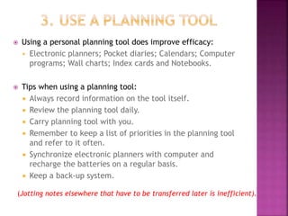  Using a personal planning tool does improve efficacy:
 Electronic planners; Pocket diaries; Calendars; Computer
programs; Wall charts; Index cards and Notebooks.
 Tips when using a planning tool:
 Always record information on the tool itself.
 Review the planning tool daily.
 Carry planning tool with you.
 Remember to keep a list of priorities in the planning tool
and refer to it often.
 Synchronize electronic planners with computer and
recharge the batteries on a regular basis.
 Keep a back-up system.
(Jotting notes elsewhere that have to be transferred later is inefficient).
 