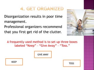Disorganization results in poor time
management.
Professional organizers recommend
that you first get rid of the clutter.
A frequently used method is to set up three boxes
labeled “Keep” – “Give Away” – “Toss.”
GIVE AWAY
KEEP
TOSS
 