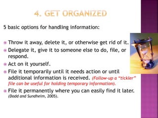 5 basic options for handling information:
 Throw it away, delete it, or otherwise get rid of it.
 Delegate it, give it to someone else to do, file, or
respond.
 Act on it yourself.
 File it temporarily until it needs action or until
additional information is received. (Follow-up a “tickler”
file can be useful for holding temporary information).
 File it permanently where you can easily find it later.
(Dodd and Sundheim, 2005).
 