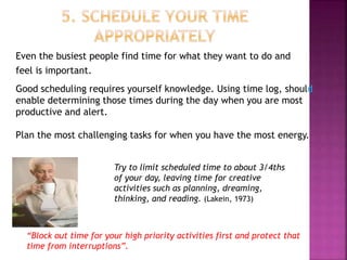 Even the busiest people find time for what they want to do and
feel is important.
Good scheduling requires yourself knowledge. Using time log, should
enable determining those times during the day when you are most
productive and alert.
Plan the most challenging tasks for when you have the most energy.
Try to limit scheduled time to about 3/4ths
of your day, leaving time for creative
activities such as planning, dreaming,
thinking, and reading. (Lakein, 1973)
“Block out time for your high priority activities first and protect that
time from interruptions”.
 