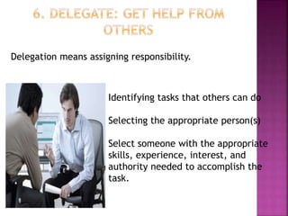 Delegation means assigning responsibility.
Identifying tasks that others can do
Selecting the appropriate person(s)
Select someone with the appropriate
skills, experience, interest, and
authority needed to accomplish the
task.
 