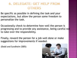 Be specific as possible in defining the task and your
expectations, but allow the person some freedom to
personalize the task.
Occasionally check to determine how well the person is
progressing and to provide any assistance, being careful not
to take over the responsibility.
Finally, reward the person for a job well done or make
suggestions for improvements if needed.
(Dodd and Sundheim 2005)
 