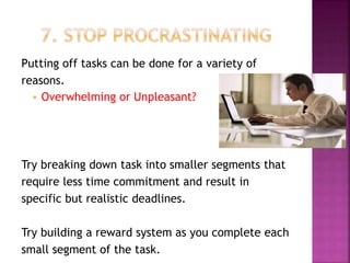 Putting off tasks can be done for a variety of
reasons.
 Overwhelming or Unpleasant?
Try breaking down task into smaller segments that
require less time commitment and result in
specific but realistic deadlines.
Try building a reward system as you complete each
small segment of the task.
 