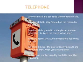Use voice mail and set aside time to return calls.
Avoid small talk. Stay focused on the reason for
the call.
Stand up while you talk on the phone. You are
more likely to keep the conversation brief.
Take any necessary action immediately following
the call.
Set aside times of the day for receiving calls and
let others know when you are available.
Keep phone numbers readily available near the
telephone.
 