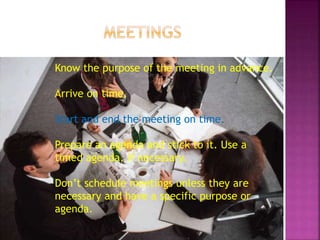 Know the purpose of the meeting in advance.
Arrive on time.
Start and end the meeting on time.
Prepare an agenda and stick to it. Use a
timed agenda, if necessary.
Don’t schedule meetings unless they are
necessary and have a specific purpose or
agenda.
 