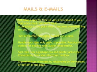 Set aside a specific time to view and respond to your
mail and e-mail, but don’t let it
accumulate to the point that it becomes overwhelming
to sort.
Turn off instant messaging features on e-mail.
Handle each item only once, if possible. Practice the
options for dealing with clutter listed earlier.
Sort mail near a garbage can and delete junk e-mail
immediately from your electronic mailbox.
Answer written messages by responding on the margins
or bottom of the page.
 