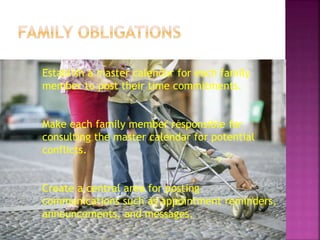 Establish a master calendar for each family
member to post their time commitments.
Make each family member responsible for
consulting the master calendar for potential
conflicts.
Create a central area for posting
communications such as appointment reminders,
announcements, and messages.
 