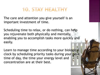 The care and attention you give yourself is an
important investment of time.
Scheduling time to relax, or do nothing, can help
you rejuvenate both physically and mentally,
enabling you to accomplish tasks more quickly and
easily.
Learn to manage time according to your biological
clock by scheduling priority tasks during your peak
time of day, the time your energy level and
concentration are at their best.
 